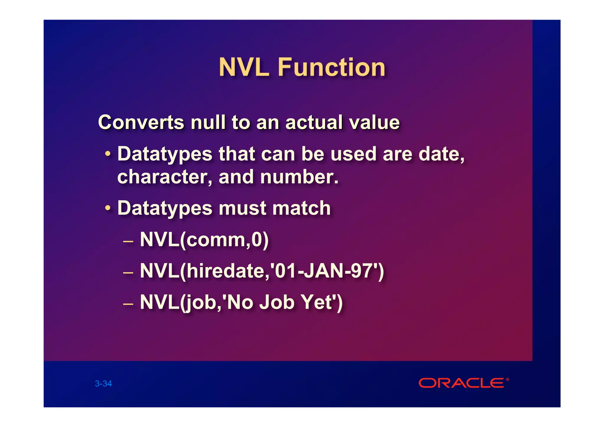 NVL Function

Converts null to an actual value
  • Datatypes that can be used are date,
    character, and number.
  • Datatypes must match
       – NVL(comm,0)
       – NVL(hiredate,'01-JAN-97')
       – NVL(job,'No Job Yet')



3-34
 