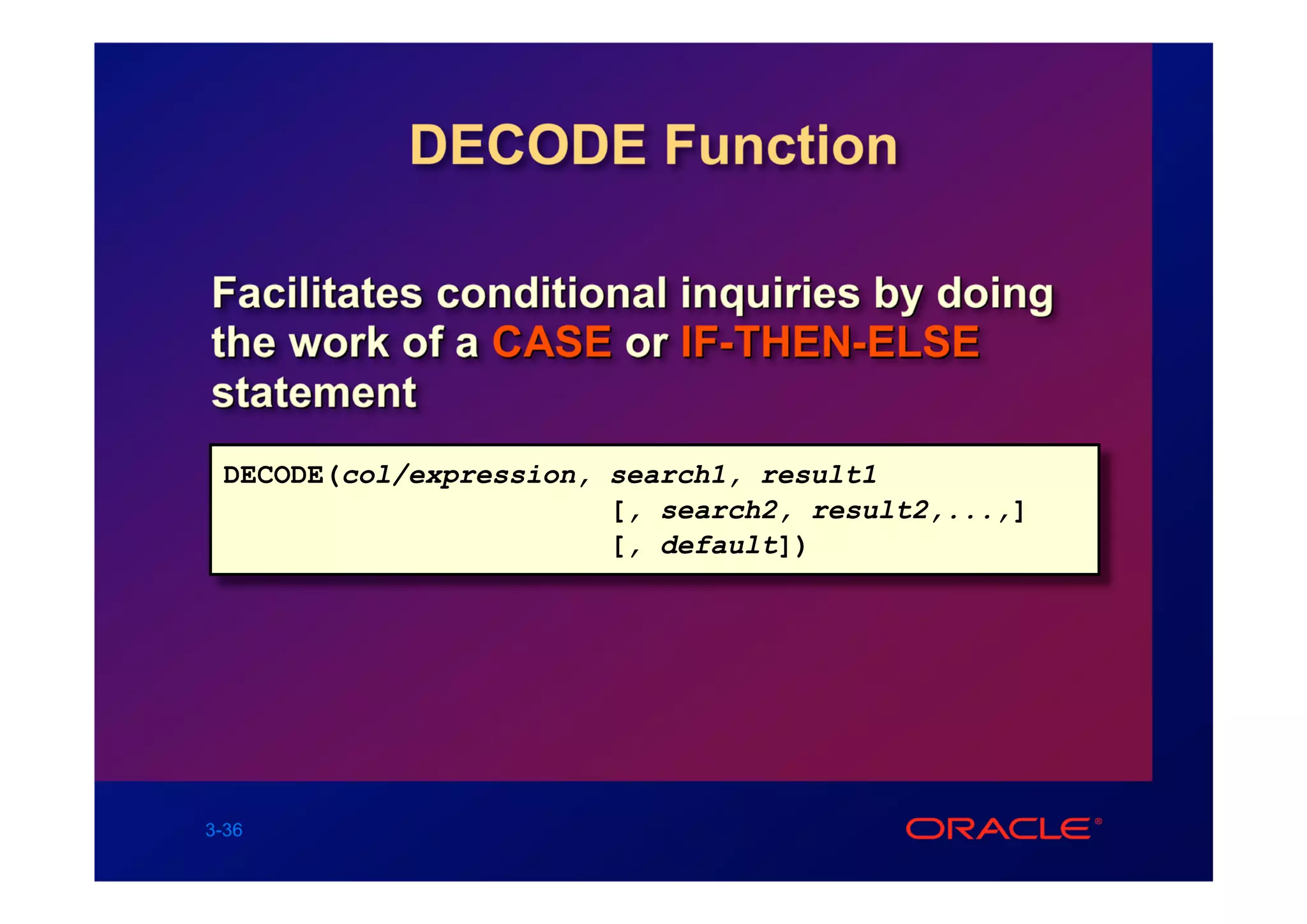 DECODE Function

Facilitates conditional inquiries by doing
the work of a CASE or IF-THEN-ELSE
statement
 DECODE(col/expression, search1, result1
                        [, search2, result2,...,]
                        [, default])




3-36
 