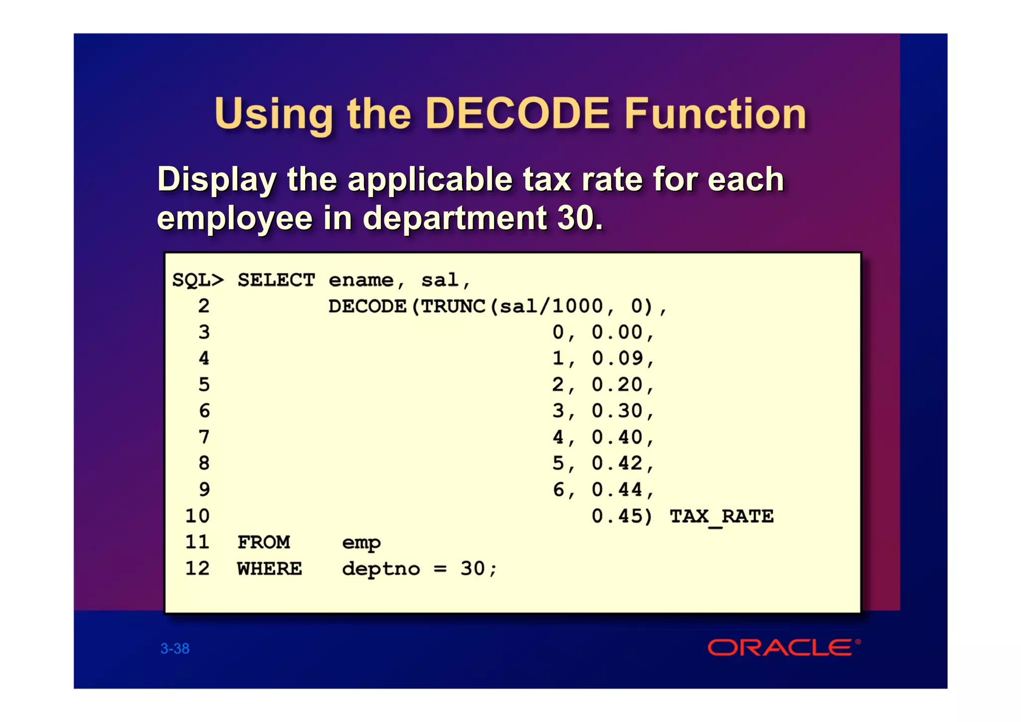 Using the DECODE Function
Display the applicable tax rate for each
employee in department 30.
 SQL> SELECT ename, sal,
   2         DECODE(TRUNC(sal/1000, 0),
   3                          0, 0.00,
   4                          1, 0.09,
   5                          2, 0.20,
   6                          3, 0.30,
   7                          4, 0.40,
   8                          5, 0.42,
   9                          6, 0.44,
  10                             0.45) TAX_RATE
  11 FROM     emp
  12 WHERE    deptno = 30;


3-38
 