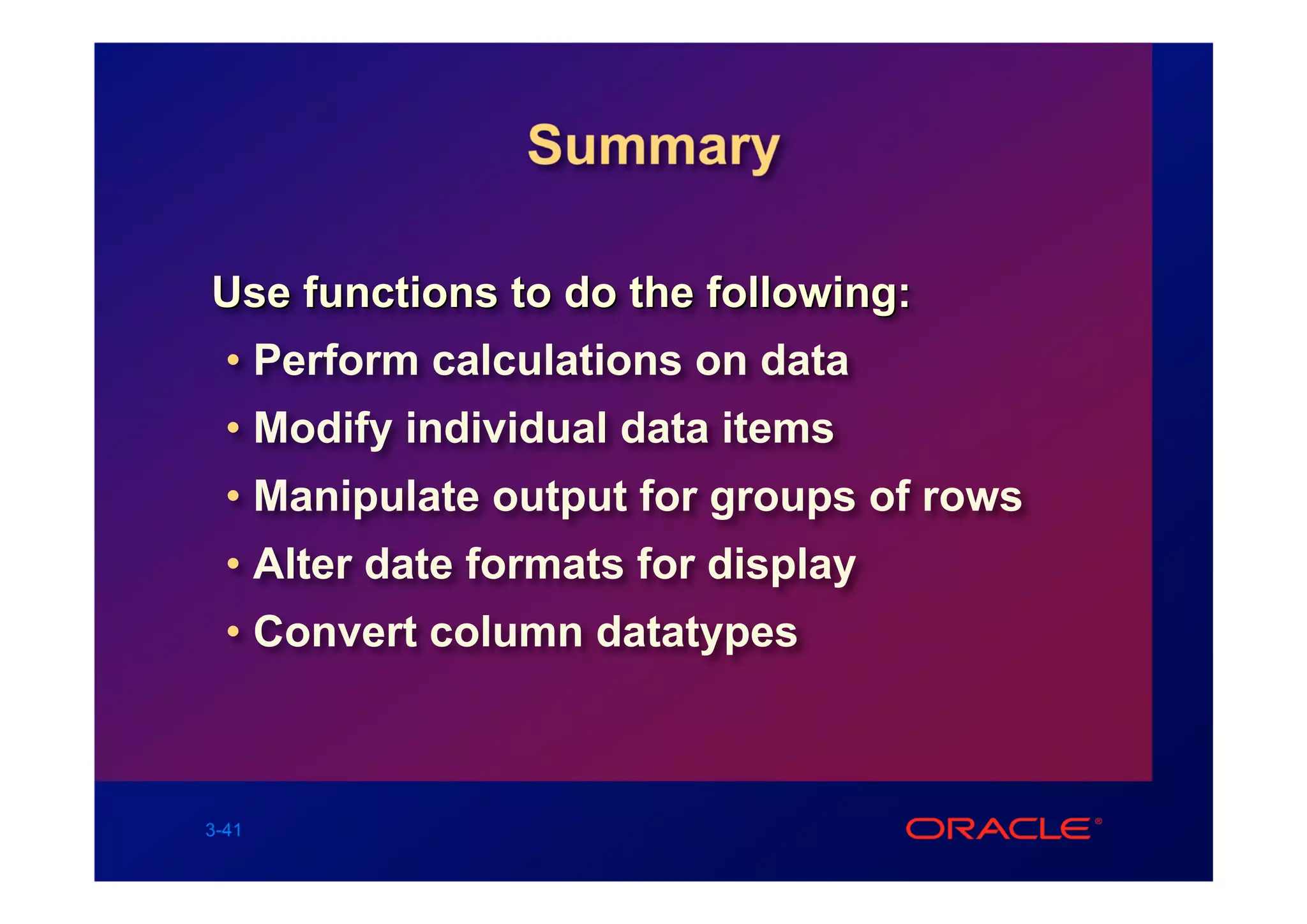 Summary

Use functions to do the following:
  • Perform calculations on data
  • Modify individual data items
  • Manipulate output for groups of rows
  • Alter date formats for display
  • Convert column datatypes



3-41
 