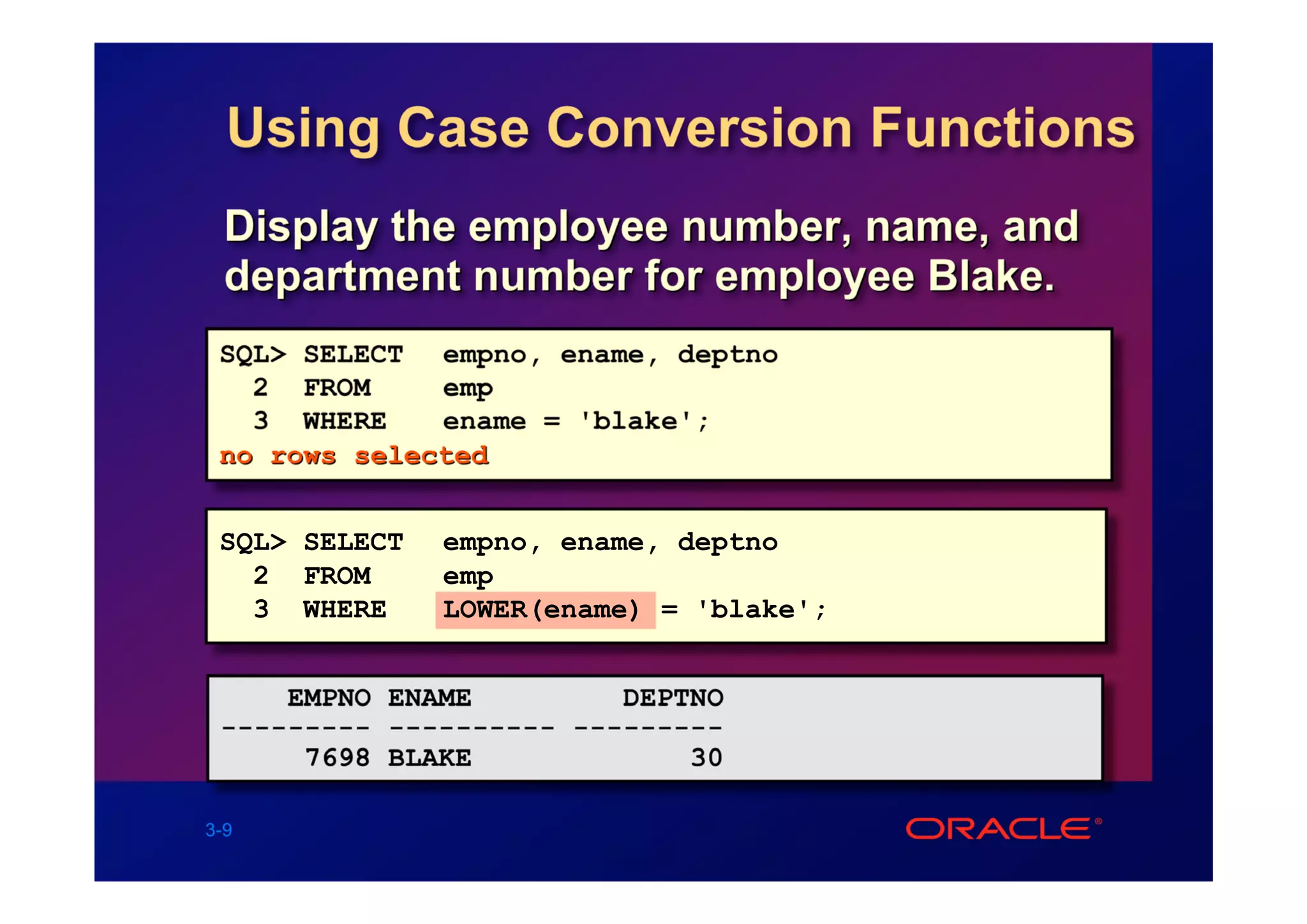 Using Case Conversion Functions
  Display the employee number, name, and
  department number for employee Blake.
 SQL> SELECT empno, ename, deptno
   2 FROM     emp
   3 WHERE    ename = 'blake';
 no rows selected


 SQL> SELECT   empno, ename, deptno
   2 FROM      emp
   3 WHERE     LOWER(ename) = 'blake';


     EMPNO ENAME         DEPTNO
 --------- ---------- ---------
      7698 BLAKE             30

3-9
 
