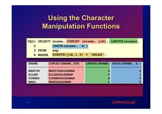 Using the Character
         Manipulation Functions

 SQL> SELECT ename, CONCAT (ename, job), LENGTH(ename),
    2        INSTR(ename, 'A')
    3 FROM   emp
    4 WHERE SUBSTR(job,1,5) = 'SALES';

  ENAME        CONCAT(ENAME,JOB)   LENGTH(ENAME) INSTR(ENAME,'A')
  ----------   ------------------- ------------- ----------------
  MARTIN       MARTINSALESMAN                  6                2
  ALLEN        ALLENSALESMAN                   5                1
  TURNER       TURNERSALESMAN                  6                0
  WARD         WARDSALESMAN                    4                2




3-11
 