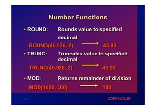 Number Functions
• ROUND:     Rounds value to specified
             decimal
   ROUND(45.926, 2)            45.93
• TRUNC:     Truncates value to specified
             decimal
   TRUNC(45.926, 2)           45.92

• MOD:       Returns remainder of division
   MOD(1600, 300)             100

3-12
 