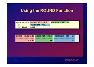 Using the ROUND Function

 SQL> SELECT ROUND(45.923,2), ROUND(45.923,0),
   2         ROUND(45.923,-1)
   3 FROM    DUAL;



  ROUND(45.923,2) ROUND(45.923,0) ROUND(45.923,-1)
  --------------- -------------- -----------------
            45.92             46                50




3-13
 