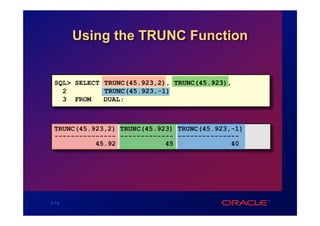 Using the TRUNC Function


 SQL> SELECT TRUNC(45.923,2), TRUNC(45.923),
   2         TRUNC(45.923,-1)
   3 FROM    DUAL;



 TRUNC(45.923,2) TRUNC(45.923) TRUNC(45.923,-1)
 --------------- ------------- ---------------
           45.92            45              40




3-14
 
