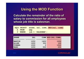 Using the MOD Function
Calculate the remainder of the ratio of
salary to commission for all employees
whose job title is salesman.
  SQL> SELECT   ename, sal, comm, MOD(sal, comm)
    2 FROM      emp
    3 WHERE     job = 'SALESMAN';


ENAME            SAL      COMM MOD(SAL,COMM)
---------- --------- --------- -------------
MARTIN          1250      1400          1250
ALLEN           1600       300           100
TURNER          1500         0          1500
WARD            1250       500           250


3-15
 
