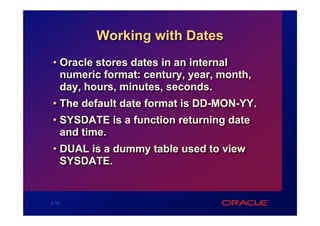 Working with Dates
 • Oracle stores dates in an internal
   numeric format: century, year, month,
   day, hours, minutes, seconds.
 • The default date format is DD-MON-YY.
 • SYSDATE is a function returning date
   and time.
 • DUAL is a dummy table used to view
   SYSDATE.


3-16
 
