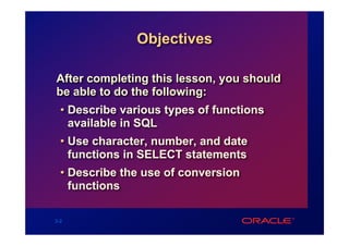 Objectives

After completing this lesson, you should
be able to do the following:
  • Describe various types of functions
    available in SQL
  • Use character, number, and date
    functions in SELECT statements
  • Describe the use of conversion
    functions

3-2
 