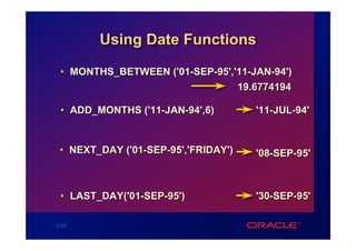 Using Date Functions

 • MONTHS_BETWEEN ('01-SEP-95','11-JAN-94')
                                19.6774194

 • ADD_MONTHS ('11-JAN-94',6)        '11-JUL-94'


 • NEXT_DAY ('01-SEP-95','FRIDAY')   '08-SEP-95'



 • LAST_DAY('01-SEP-95')             '30-SEP-95'

3-20
 