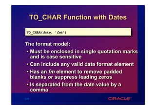TO_CHAR Function with Dates

 TO_CHAR(date, 'fmt')


The format model:
 • Must be enclosed in single quotation marks
   and is case sensitive
 • Can include any valid date format element
 • Has an fm element to remove padded
   blanks or suppress leading zeros
 • Is separated from the date value by a
   comma
3-26
 