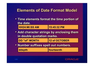 Elements of Date Format Model

• Time elements format the time portion of
       the date.
       HH24:MI:SS AM       15:45:32 PM
• Add character strings by enclosing them
       in double quotation marks.
       DD "of" MONTH       12 of OCTOBER
• Number suffixes spell out numbers.
       ddspth              fourteenth


3-28
 