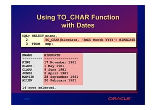 Using TO_CHAR Function
               with Dates
SQL> SELECT ename,
  2         TO_CHAR(hiredate, 'fmDD Month YYYY') HIREDATE
  3 FROM    emp;


ENAME      HIREDATE
---------- -----------------
KING       17 November 1981
BLAKE      1 May 1981
CLARK      9 June 1981
JONES      2 April 1981
MARTIN     28 September 1981
ALLEN      20 February 1981
...
14 rows selected.


 3-29
 