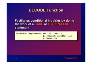 DECODE Function

Facilitates conditional inquiries by doing
the work of a CASE or IF-THEN-ELSE
statement
 DECODE(col/expression, search1, result1
                        [, search2, result2,...,]
                        [, default])




3-36
 