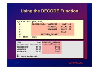 Using the DECODE Function

 SQL> SELECT job, sal,
   2         DECODE(job, 'ANALYST', SAL*1.1,
   3                     'CLERK',   SAL*1.15,
   4                     'MANAGER', SAL*1.20,
   5                                SAL)
   6                REVISED_SALARY
   7 FROM    emp;

 JOB             SAL REVISED_SALARY
 --------- --------- --------------
 PRESIDENT      5000           5000
 MANAGER        2850           3420
 MANAGER        2450           2940
 ...
 14 rows selected.


3-37
 