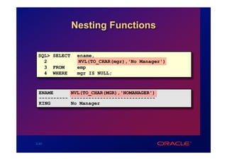 Nesting Functions

 SQL> SELECT    ename,
   2            NVL(TO_CHAR(mgr),'No Manager')
   3 FROM       emp
   4 WHERE      mgr IS NULL;



 ENAME      NVL(TO_CHAR(MGR),'NOMANAGER')
 ---------- -----------------------------
 KING       No Manager




3-40
 