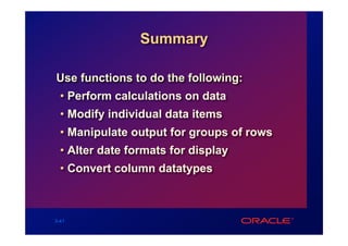 Summary

Use functions to do the following:
  • Perform calculations on data
  • Modify individual data items
  • Manipulate output for groups of rows
  • Alter date formats for display
  • Convert column datatypes



3-41
 