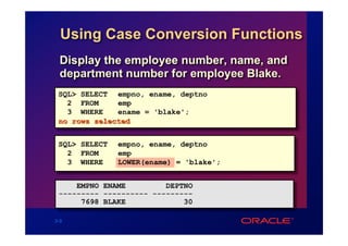 Using Case Conversion Functions
  Display the employee number, name, and
  department number for employee Blake.
 SQL> SELECT empno, ename, deptno
   2 FROM     emp
   3 WHERE    ename = 'blake';
 no rows selected


 SQL> SELECT   empno, ename, deptno
   2 FROM      emp
   3 WHERE     LOWER(ename) = 'blake';


     EMPNO ENAME         DEPTNO
 --------- ---------- ---------
      7698 BLAKE             30

3-9
 