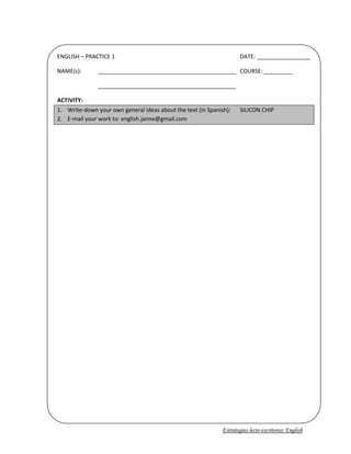 ENGLISH – PRACTICE 1DATE: _________________NAME(s):____________________________________________COURSE: _____________________________________________________ACTIVITY:Write-down your own general ideas about the text (in Spanish): SILICON CHIPE-mail your work to: english.jaime@gmail.com<br />