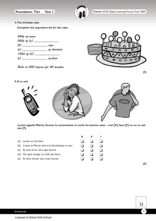 Foundation Tier             Test 1                               French GCSE Digital Listening Practice Tests 2009



4.The birthday cake
  Complete the ingredient list for the cake.


  200g of sugar
  200g of (a) ________________
  (b) ________________ eggs
  (c) ________________ of chocolate
  150cl of (d) ________________
  (e) ________________ of flour

  Bake at 200 degrees for 40 minutes.
                                                                                                                (5)


5. A ce soir




  Lucien appelle Marise. Ecoute la conversation et coche les bonnes cases : vrai [V], faux [F] ou on ne sait
  pas [?].


                                                        V     F         ?
  (a) Lucien va très bien.                              J     J        J
  (b) Lucien et Marise vont à la discothèque ce soir.   J     J        J
  (c) Ils vont sortir vers sept heures.                 J     J        J
  (d) On peut manger au Café des Stars.                 J     J        J
  (e) Ils vont rentrer vers onze heures.                J     J        J
                                                                                                                (5)




                                                                                                             25
© Authentik                                                                                                     9

Licensed to Didcot Girls School
 