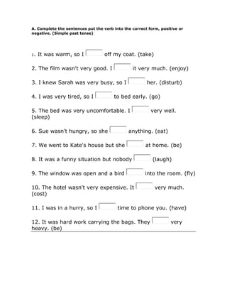 A. Complete the sentences put the verb into the correct form, positive or
negative. (Simple past tense)
1. It was warm, so I off my coat. (take)
2. The film wasn't very good. I it very much. (enjoy)
3. I knew Sarah was very busy, so I her. (disturb)
4. I was very tired, so I to bed early. (go)
5. The bed was very uncomfortable. I very well.
(sleep)
6. Sue wasn't hungry, so she anything. (eat)
7. We went to Kate's house but she at home. (be)
8. It was a funny situation but nobody (laugh)
9. The window was open and a bird into the room. (fly)
10. The hotel wasn't very expensive. It very much.
(cost)
11. I was in a hurry, so I time to phone you. (have)
12. It was hard work carrying the bags. They very
heavy. (be)
 
