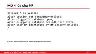 Môn học Các hệ quản trị CSDL – Nguyễn Thanh Trung, Khoa CNTT, HUFLIT 12
Mở khóa cho HR
sqlplus / as sysdba;
alter session set container=orclpdb;
alter pluggable database open;
alter pluggable database orclpdb save state;
alter user hr identified by hr account unlock;
/
Ghi chú: hr thứ nhất là user name; hr thứ hai là password
 