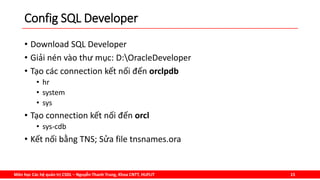 Môn học Các hệ quản trị CSDL – Nguyễn Thanh Trung, Khoa CNTT, HUFLIT 15
Config SQL Developer
• Download SQL Developer
• Giải nén vào thư mục: D:OracleDeveloper
• Tạo các connection kết nối đến orclpdb
• hr
• system
• sys
• Tạo connection kết nối đến orcl
• sys-cdb
• Kết nối bằng TNS; Sửa file tnsnames.ora
 
