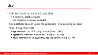 Môn học Các hệ quản trị CSDL – Nguyễn Thanh Trung, Khoa CNTT, HUFLIT 16
User
• Kiến trúc Multitenant của Oracle gồm:
• 1 container database (orcl)
• các pluggable database (orclpdb)
• Các database (cả container lẫn pluggable) đều có riêng các user
• Ví dụ trong ORCLPDB:
• sys: có quyền cao nhất trong orclpdb (pass: 12345)
• system: là normal user có quyền DBA (pass: 12345)
• hr: là normal user, có quyền truy cập vào schema HR (pass: hr)
 