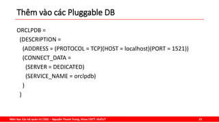 Môn học Các hệ quản trị CSDL – Nguyễn Thanh Trung, Khoa CNTT, HUFLIT 23
Thêm vào các Pluggable DB
ORCLPDB =
(DESCRIPTION =
(ADDRESS = (PROTOCOL = TCP)(HOST = localhost)(PORT = 1521))
(CONNECT_DATA =
(SERVER = DEDICATED)
(SERVICE_NAME = orclpdb)
)
)
 