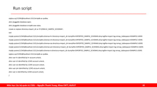 Môn học Các hệ quản trị CSDL – Nguyễn Thanh Trung, Khoa CNTT, HUFLIT 32
Run script
sqlplus sys/12345@localhost:1521/orclpdb as sysdba;
alter pluggable database open;
alter pluggable database orclpdb save state;
create or replace directory import_dir as 'D:ORACLE_SAMPLE_SCHEMAS';
exit
impdp system/12345@localhost:1521/orclpdb schemas=hr directory=import_dir dumpfile=EXPORTED_SAMPLE_SCHEMAS.dmp logfile=import.log remap_tablespace=EXAMPLE:USERS
impdp system/12345@localhost:1521/orclpdb schemas=sh directory=import_dir dumpfile=EXPORTED_SAMPLE_SCHEMAS.dmp logfile=import.log remap_tablespace=EXAMPLE:USERS
impdp system/12345@localhost:1521/orclpdb schemas=oe directory=import_dir dumpfile=EXPORTED_SAMPLE_SCHEMAS.dmp logfile=import.log remap_tablespace=EXAMPLE:USERS
impdp system/12345@localhost:1521/orclpdb schemas=pm directory=import_dir dumpfile=EXPORTED_SAMPLE_SCHEMAS.dmp logfile=import.log remap_tablespace=EXAMPLE:USERS
impdp system/12345@localhost:1521/orclpdb schemas=ix directory=import_dir dumpfile=EXPORTED_SAMPLE_SCHEMAS.dmp logfile=import.log remap_tablespace=EXAMPLE:USERS
sqlplus sys/12345@localhost:1521/orclpdb as sysdba;
alter user hr identified by hr account unlock;
alter user sh identified by 12345 account unlock;
alter user oe identified by 12345 account unlock;
alter user pm identified by 12345 account unlock;
alter user ix identified by 12345 account unlock;
/
 