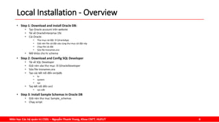 Môn học Các hệ quản trị CSDL – Nguyễn Thanh Trung, Khoa CNTT, HUFLIT 4
Local Installation - Overview
• Step 1: Download and install Oracle DB:
• Tạo Oracle account trên website
• Tải về OracleEnterprise 19c
• Cài Oracle:
• Thư mục cài đặt: D:OracleApp
• Giải nén file cài đặt vào cùng thư mục cài đặt này
• Chạy file cài đặt
• Sửa file tnsnames.ora
• Mở khóa cho hr schema
• Step 2: Download and Config SQL Developer
• Tải về SQL Developer
• Giải nén vào thư mục: D:OracleDeveloper
• Sửa file tnsnames.ora
• Tạo các kết nối đến orclpdb
• hr
• system
• sys
• Taọ kết nối đến orcl
• sys-cdb
• Step 3: Install Sample Schemas in Oracle DB
• Giải nén thư mục Sample_schemas
• Chạy script
 
