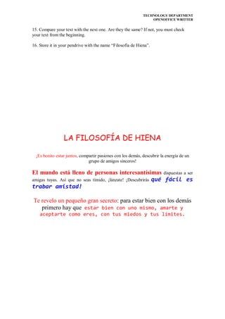 TECHNOLOGY DEPARTMENT
                                                                 OPENOFFICE WRITTER


15. Compare your text with the next one. Are they the same? If not, you must check
your text from the beginning.

16. Store it in your pendrive with the name “Filosofía de Hiena”.




                 LA FILOSOFÍA DE HIENA

  ¡Es bonito estar juntos, compartir pasiones con los demás, descubrir la energía de un
                               grupo de amigos sinceros!

El mundo está lleno de personas interesantísimas dispuestas a ser
amigas tuyas. Así que no seas tímido, ¡lánzate! ¡Descubrirás qué fácil es
trabar amistad!

Te revelo un pequeño gran secreto: para estar bien con los demás
   primero hay que estar bien con uno mismo, amarte y
    aceptarte como eres, con tus miedos y tus límites.
 