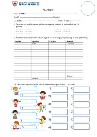 PRACTICE 1
FULL NAME: ------------------------------------------------------------------------------
DATE: -------------------------------------------------- (1 point)
CAREER: -------------------------------------------------- (1 point) CYCLE: --------------
I. Write the personal pronouns and their respective meaning in spanish in front. (8
points)
……….. ………..
……….. ………..
……….. ………..
……….. ………..
……….. ………..
……….. ………..
……….. ………..
……….. ………..
II. Write the numbers from 0 to 30 in english and their respective meaning in front. (31 Points)
English Spanish English Spanish
Cero Dieciséis
Treinta
Quince
III. Write the days of the week and the months of the year below. (19 points)
 