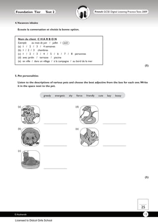 Foundation Tier           Test 2                                         French GCSE Digital Listening Practice Tests 2009



4.Vacances idéales

  Ecoute la conversation et choisis la bonne option.


   Nom du client C H A R B O N
   Exemple      au mois de juin / juillet / août
   (a) 1 / 2 / 3 / 4 semaines
   (b) 1 / 2 / 3 chambres
   (c) 1 / 2 / 3 / 4 / 5 / 6 / 7 / 8 personnes
   (d) avec jardin / terrasse / piscine
   (e) en ville / dans un village / à la campagne / au bord de la mer
                                                                                                                        (5)


5. Pet personalities

  Listen to the descriptions of various pets and choose the best adjective from the box for each one.Write
  it in the space next to the pet.


                         greedy     energetic   shy   fierce   friendly      cute    lazy    bossy



   (a)                                                (d)




   (b)                                                (e)




   (c)




                                                                                                                        (5)




                                                                                                                     25
© Authentik                                                                                                             13

Licensed to Didcot Girls School
 