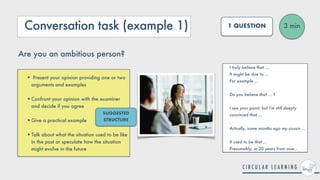 Conversation task (example 1)
• Present your opinion providing one or two
arguments and examples
 
•Confront your opinion with the examiner
and decide if you agree
 
•Give a practical example
 
•Talk about what the situation used to be like
in the past or speculate how the situation
might evolve in the future
3 min
1 QUESTION
Are you an ambitious person?
I truly believe that ...


It might be due to ...


For example ...
 
 
Do you believe that ... ?
 
 
I see your point, but I'm still deeply
convinced that ...
 
.


Actually, some months ago my cousin ...


It used to be that ...
 
Presumably, in 20 years from now...
SUGGESTED
STRUCTURE
 
