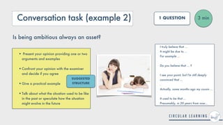 Conversation task (example 2)
• Present your opinion providing one or two
arguments and examples
 
•Confront your opinion with the examiner
and decide if you agree
 
•Give a practical example
 
•Talk about what the situation used to be like
in the past or speculate how the situation
might evolve in the future
3 min
1 QUESTION
Is being ambitious always an asset?
I truly believe that ...


It might be due to ...


For example ...
 
 
Do you believe that ... ?
 
 
I see your point, but I'm still deeply
convinced that ...
 
.


Actually, some months ago my cousin ...


It used to be that ...
 
Presumably, in 20 years from now...
SUGGESTED
STRUCTURE
 