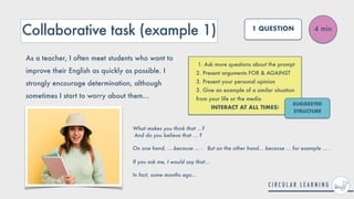 Collaborative task (example 1)
1. Ask more questions about the prompt


2. Present arguments FOR & AGAINST


3. Present your personal opinion


3. Give an example of a similar situation
from your life or the media


INTERACT AT ALL TIMES!
4 min
1 QUESTION
As a teacher, I often meet students who want to
improve their English as quickly as possible. I
strongly encourage determination, although
sometimes I start to worry about them...
SUGGESTED
STRUCTURE
What makes you think that ...?
 
And do you believe that ... ?


On one hand, ....because ... . But on the other hand... because ... for example ... .
 
 
If you ask me, I would say that...


In fact, some months ago...
 