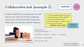 Collaborative task (example 2)
1. Ask more questions about the prompt


2. Present arguments FOR & AGAINST


3. Present your personal opinion


3. Give an example of a similar situation
from your life or the media


INTERACT AT ALL TIMES!
4 min
1 QUESTION
I'm quite worried about my teenage niece. My sister-
in-law puts her under a lot of pressure regarding
school, sports, and the theatre club. I'm glad she's
hardworking, but sometimes I doubt her happiness.
SUGGESTED
STRUCTURE
Does her son ...?
 
And do you believe that ... ?


On one hand, ....because ... . However, ... for example ... .
 
 
If you ask me, I would say that...


In fact, my older cousin...
 