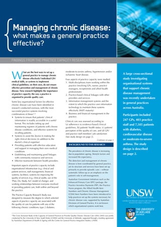 Managing chronic disease:
 what makes a general practice
 effective?
FINDINGS FROM THE PRACTICE CAPACITY RESEARCH PROJECT*

                                                                   moderate-to-severe asthma, hypertension and/or

W
              hat are the best ways to set up a
             general practice to manage chronic                    ischaemic heart disease.                                       A large cross-sectional
             disease effectively? Individual GPs’                  Four aspects of practice capacity were studied:                study investigating
medical skills, or systems to implement                            1. Multi-disciplinary team working within the
clinical guidelines, on their own, do not ensure                                                                                  organisational systems
                                                                      practice (involving GPs, nurses, practice
effective prevention and management of chronic                        managers, receptionists and allied health                   that support chronic
disease. New research highlights the importance                       professionals)
of practice capacity; the way a practice is                        2. Practice-based clinical linkages with other
                                                                                                                                  disease management
organised to provide quality care.                                    providers and services                                      was recently undertaken
Some key organisational factors for effective                      3. Information management systems and the
                                                                      extent to which the practice uses information               in general practices
chronic disease care have been identified in
research conducted overseas, with the most                            technology to maintain these systems                        across Australia.
successful practice systems involving                                 effectively (IM/IT maturity)
combinations of these:1,2                                          4. Business and financial management in the
                                                                      practice.
                                                                                                                                  Participants included
• Systems to ensure that patients’ clinical
   information is readily accessible in a useful                   Clinical care was assessed according to:
                                                                                                                                  247 GPs, 403 practice
   format. This includes setting up and                            (a) adherence to evidence-based clinical                       staff and 7,505 patients
   maintaining registers of patients with chronic                  guidelines, (b) patients’ health status, (c) patients’
   disease conditions, and effective systems for                   perception of the quality of care, and (d) GPs’                with diabetes,
   recalling patients.                                             and practice staff members’ job satisfaction
• Systems to assist the doctor in making the
                                                                                                                                  cardiovascular disease
                                                                   (See study design on page 2).
   right clinical decisions (in addition to the                                                           Continues on page 3     or moderate-to-severe
   doctor’s clinical expertise)
• Providing patients with effective education                          BACKGROUND TO THIS RESEARCH                                asthma. The study
   and support in managing their own medical                                                                                      design is described
   conditions                                                         The prevalence of chronic disease is increasing,
• Establishing and maintaining good linkages                          due to population ageing, lifestyle factors and             on page 2.
   with community resources and services                              increased life expectancy.
• Effective teamwork between health providers.                        The detection and management of chronic
                                                                      disease is best coordinated by general practice,
Important aspects of practice capacity include
                                                                      yet its structure and services have been set up
organisational infrastructure (e.g. clinical and                      primarily to provide episodic care – without
patient services, staff management, financial                         systematic follow-up or an emphasis on the
systems, facilities), systems for improving the                       patient’s role in self-management.
quality of services (e.g. clinical audits, use of the
                                                                      Australian Government initiatives such as the
‘Plan, Do, Study, Act’ model of change), and
                                                                      Enhanced Primary Care (EPC) package, the
working relationships between everyone involved
                                                                      Practice Incentive Payments (PIP), the Practice
in providing patient care, both within and beyond                     Nurse program, the Allied Health Item
the practice.                                                         Numbers and Chronic Disease Management
The Practice Capacity Research Study was                              (CDM) Item Numbers have been introduced to
designed to measure the degree to which selected                      help practices set up the systems necessary for
                                                                      chronic disease care, supported by Australian
aspects of practice capacity are associated with
                                                                      Divisions of General Practice. It is not known
the quality of care for patients with any of the
                                                                      which organisational systems work best.
following chronic conditions: type 2 diabetes,


*The Cross Sectional Study of the Capacity of General Practices to Provide Quality Chronic Disease Care (2002–2005) was jointly
conducted by the University of New South Wales (UNSW) and the University of Adelaide, supported through a funding agreement
by Australian Department of Health & Ageing with the Centre for General Practice Integration Studies, UNSW.