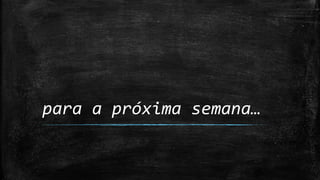 para a próxima semana…
 