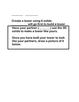 ________ _________

Create a tower using 6 solids.
___________ will go first to build a tower.
Have your partner (________) use the 3D
solids to make a tower like yours.

Once you have built your tower to look
like your partners, draw a picture of it
below.
 
