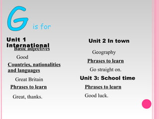 is for G Great Britain Good Geography Unit   1   International Unit   2   In   town Basic adjectives Countries, nationalities and languages Phrases to learn Great, thanks. Phrases to learn Go straight on. Unit 3: School time Phrases to learn Good luck. 