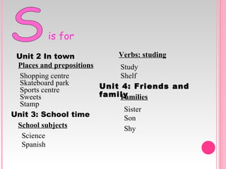 S is for Unit   2   In   town Places and prepositions Shopping centre Skateboard park Sports centre Sweets Stamp Unit 3: School time School subjects Science Spanish Verbs: studing Study Shelf Unit 4: Friends and family Families Sister Son Shy 