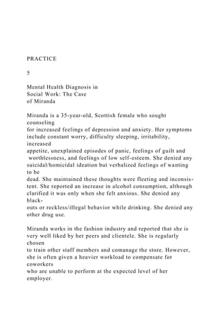PRACTICE
5
Mental Health Diagnosis in
Social Work: The Case
of Miranda
Miranda is a 35-year-old, Scottish female who sought
counseling
for increased feelings of depression and anxiety. Her symptoms
include constant worry, difficulty sleeping, irritability,
increased
appetite, unexplained episodes of panic, feelings of guilt and
worthlessness, and feelings of low self-esteem. She denied any
suicidal/homicidal ideation but verbalized feelings of wanting
to be
dead. She maintained these thoughts were fleeting and inconsis-
tent. She reported an increase in alcohol consumption, although
clarified it was only when she felt anxious. She denied any
black-
outs or reckless/illegal behavior while drinking. She denied any
other drug use.
Miranda works in the fashion industry and reported that she is
very well liked by her peers and clientele. She is regularly
chosen
to train other staff members and comanage the store. However,
she is often given a heavier workload to compensate for
coworkers
who are unable to perform at the expected level of her
employer.
 