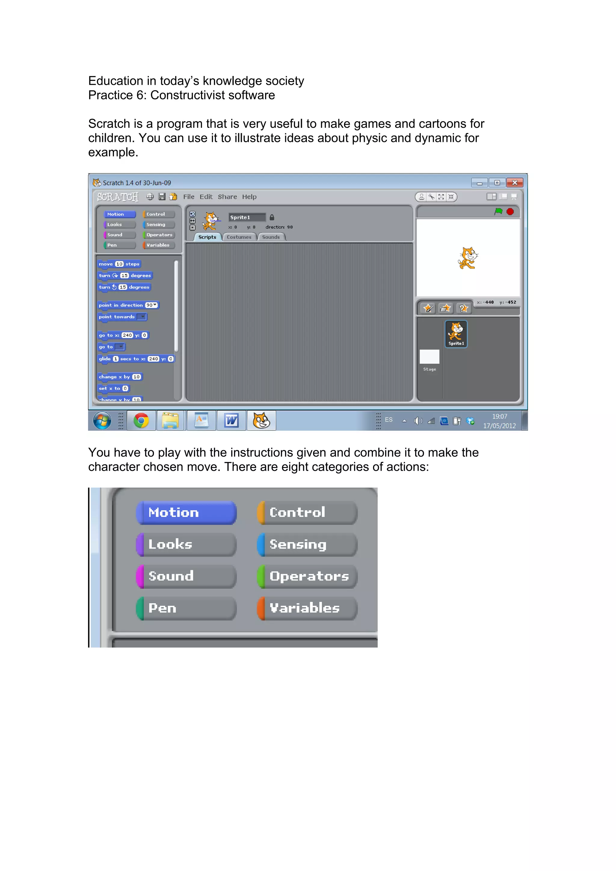 Education in today’s knowledge society
Practice 6: Constructivist software
Scratch is a program that is very useful to make games and cartoons for
children. You can use it to illustrate ideas about physic and dynamic for
example.
You have to play with the instructions given and combine it to make the
character chosen move. There are eight categories of actions: