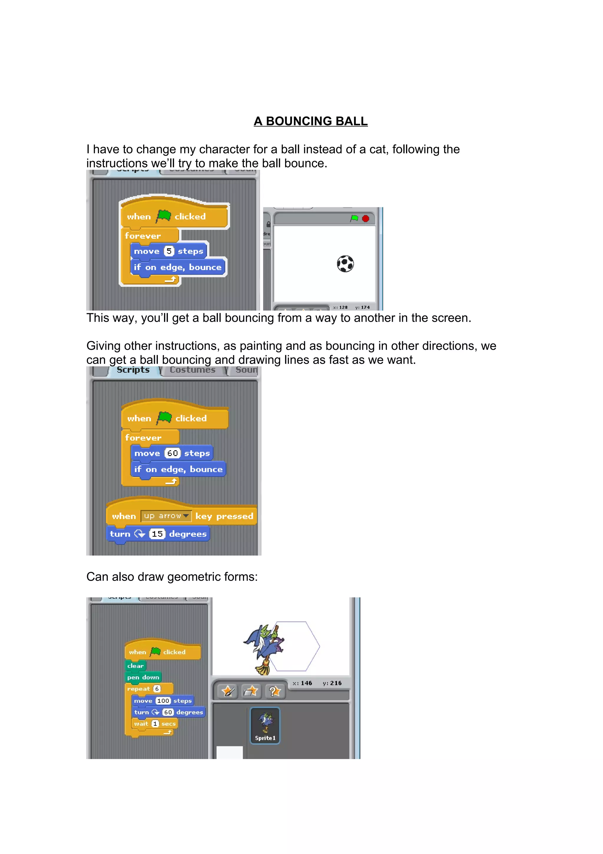 A BOUNCING BALL
I have to change my character for a ball instead of a cat, following the
instructions we’ll try to make the ball bounce.
This way, you’ll get a ball bouncing from a way to another in the screen.
Giving other instructions, as painting and as bouncing in other directions, we
can get a ball bouncing and drawing lines as fast as we want.
Can also draw geometric forms: