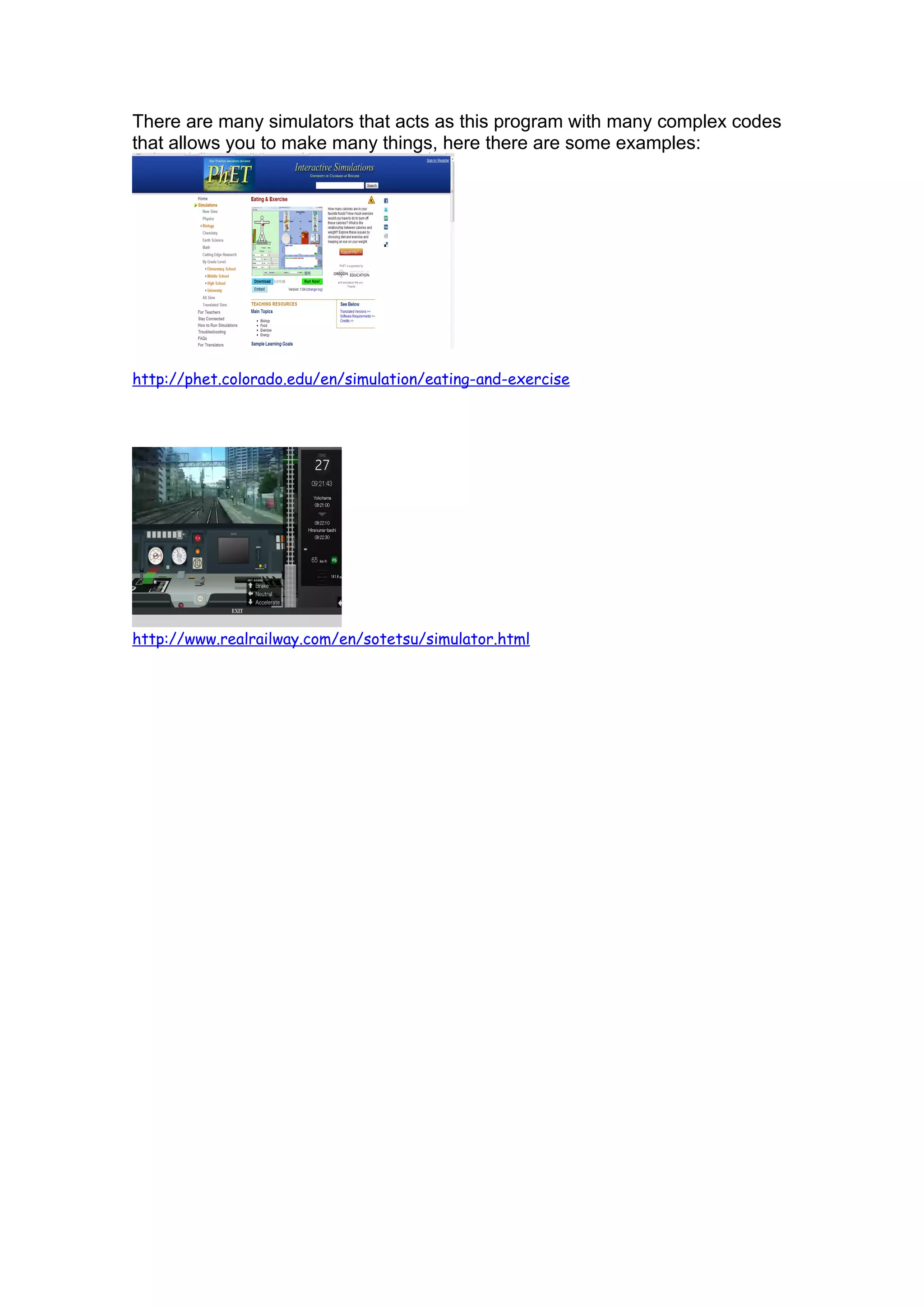 There are many simulators that acts as this program with many complex codes
that allows you to make many things, here there are some examples:
http://phet.colorado.edu/en/simulation/eating-and-exercise
http://www.realrailway.com/en/sotetsu/simulator.html