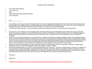 Sample Letter to Physician
• Your Home Street Address
• Town, State, Zip
• Date
• Street Address of Physician/Administrator
• Town, State, Zip
•
•
• Dear _______________,
•
• I am writing to ask for your support of changes to the current laws regulating Certified Athletic Trainers in New York state. Because of
the work that we do together, you are already well aware of the contributions that Athletic Trainers make to the care of athletes and
the physically active. Unfortunately, there are others who do not share the same understanding.
• [include more here if you like – you are writing to someone you already work with, so make it personal and genuine]
•
• The inclusion of our profession in the language of the recently passed Concussion Management Act of 2011 was a step in the right
direction, however our ability to continue providing these services is limited by our 20-year-old Practice Act. Its outdated language no
longer reflects the growth of our profession over the last twenty years, and limits the much-needed services we are capable of
providing.
• Under the current scope of Practice, we are permitted to manage and recondition orthopedic athletic injuries. The proposed changes
simply remove the artificial distinction over when an injury occurs (currently only an athletic endeavor), without expanding the types of
injuries we treat. Doing so will enhance the healthcare services provided to the growing athletic and physically active population in this
state in a cost-effective manner. As you’re already aware, the value of Athletic Trainers is evident in the many lives that have been
saved, and the potential for reducing long-term healthcare costs is significant if this profession is fully utilized.
• After much work and preparation, our state organization (New York State Athletic Trainers’ Association - NYSATA) is supporting an
updated Practice Act in the 2013 legislative session (bill numbers: A.6678 / S.4465).
• As Physicians/Administrators, your voice is well respected within the community – and this is something that could be very helpful to us
as we continue to educate the public, school administrators, athletes, and parents about our profession. Please consider this in your
everyday communications with these individuals. Or, if you have a specific story to tell or testimonial to offer, we would love to hear it.
And lastly, please let me know if you have any contacts with legislators that could be of potential benefit to us.
•
• Thank you,
•
• [signature]
•
• **Make sure you delete instructions in italics before sending!!! And please take some time to personalize it!!**
 