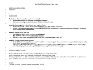 Certified Athletic Trainers Save Lives
• CERTIFIED ATHLETIC TRAINERS
• SAVE LIVES!
•
•
•
• HEAD INJURIES:
•
• The incidence of sports-related concussions is increasing!*
– 2 million brain injuries are suffered by youth athletes every year
– Concussion rate in high schools has increased 15.5% over the last 11 years
•
• We are just beginning to learn about the long-term negative effects:
– Football players with a history of concussion are 7.7 times more likely to suffer memory loss
– Chronic Traumatic Encephalopathy (CTE), which degenerates portions of the brain in a similar way as Alzheimer’s disease, is being found
in the brains of former football players
•
• We aren’t doing all we can do to help…
– Up to 85% of all sports-related concussions go undiagnosed~
– 41% of athletes with concussions return to play too soon y
– Only 42% of high schools nationwide have an ATC on staff. The % is even lower in New York^
•
• If present, Certified Athletic Trainers can help!
– Certified Athletic Trainers are listed as one of the healthcare providers integral to the assessment and management of head injuries in the
newly passed Concussion Act in New York
– “Having a Certified Athletic Trainer may have changed his outcome”, Superintendent Beverly Reep stated following the death of a high
school football player from head injury. (2012 CNN Documentary “Big Hits, Broken Dreams” )
•
•
• DEHYDRATION & HEAT ILLNESS:
•
• The annual death rate for heat stroke has risen to 2.8 deaths per year in high school sports*
• 6 high school football players and 1 coach died in the summer of 2011 from heat stroke*
• “Deaths from heat stroke are 100% preventable. I sit with families and tell them if they’d had an Athletic Trainer, their child’s life would have been
saved” Doug Casa (lead researcher at University of Connecticut’s Korey Stringer Institute)
•
•
• Sources:
• * cdc.org, ~ acsm.org, Y American Academy of Neurology, ^nata.org
•
 