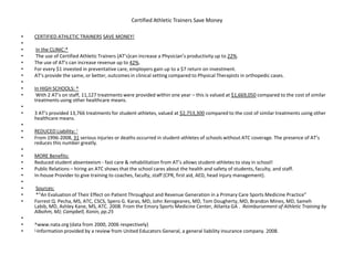 Certified Athletic Trainers Save Money
• CERTIFIED ATHLETIC TRAINERS SAVE MONEY!
•
• In the CLINIC:*
• The use of Certified Athletic Trainers (AT’s)can increase a Physician’s productivity up to 22%.
• The use of AT’s can increase revenue up to 42%.
• For every $1 invested in preventative care, employers gain up to a $7 return on investment.
• AT’s provide the same, or better, outcomes in clinical setting compared to Physical Therapists in orthopedic cases.
•
• In HIGH SCHOOLS: ^
• With 2 AT’s on staff, 11,127 treatments were provided within one year – this is valued at $1,669,050 compared to the cost of similar
treatments using other healthcare means.
•
• 3 AT’s provided 13,766 treatments for student-athletes, valued at $2,753,300 compared to the cost of similar treatments using other
healthcare means.
•
• REDUCED Liability:
• From 1996-2008, 31 serious injuries or deaths occurred in student-athletes of schools without ATC coverage. The presence of AT’s
reduces this number greatly.
•
• MORE Benefits:
• Reduced student absenteeism - fast care & rehabilitation from AT’s allows student-athletes to stay in school!
• Public Relations – hiring an ATC shows that the school cares about the health and safety of students, faculty, and staff.
• In-house Provider to give training to coaches, faculty, staff (CPR, first aid, AED, head injury management).
•
• Sources:
• *“An Evaluation of Their Effect on Patient Throughput and Revenue Generation in a Primary Care Sports Medicine Practice”
• Forrest Q. Pecha, MS, ATC, CSCS, Spero G. Karas, MD, John Xerogeanes, MD, Tom Dougherty, MD, Brandon Mines, MD, Sameh
Labib, MD, Ashley Kane, MS, ATC. 2008. From the Emory Sports Medicine Center, Atlanta GA . Reimbursement of Athletic Training by
Albohm, MJ; Campbell, Konin, pp.25
•
• ^www.nata.org (data from 2000, 2006 respectively)
• Information provided by a review from United Educators General, a general liability insurance company. 2008.
 