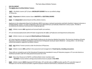 The Facts About Athletic Trainers
• DID YOU KNOW?
• The FACTS about Certified Athletic Trainers
•
• FACT: All athletic trainers (AT’s) have a BACHELOR’S DEGREE from an accredited college
• or university.
•
• FACT: 70-percent of athletic trainers have a MASTER’S or DOCTORAL DEGREE.
•
• FACT: An independent national board certifies athletic trainers.
•
• Applicants to the independent Board of Certification (BOC) must pass a national examination and hold a bachelor’s degree to become a
Certified Athletic Trainer. To retain certification, they must obtain 80 hours of medically related CEU’s every 3 years. The BOC is
accredited by the National Commission for Certifying Agencies.
•
• FACT: Athletic trainers ARE regulated and licensed health care workers.
•
• AT’s are licensed professionals within NY State recognized by the Office of Professions and Department of Education.
•
• FACT: Athletic trainers are recognized Allied Healthcare Professionals.
•
• AT’s have long been recognized as an Allied Health Profession by the American Medical Association. The American Academy of Family
Physicians, American Academy of Pediatrics and American Orthopaedic Society for Sports Medicine – among others – are all strong
clinical and academic supporters of athletic trainers.
•
• FACT: ALL Athletic Trainers practice under the direction of Physicians.
•
• FACT: Athletic trainers ARE qualified in the assessment and management of head injuries, including concussions.
•
• These skills are included as part of the Educational Competencies mandated in every AT Education program. AT’s are also listed as a
healthcare provider under the newly passed Concussion Act in NY.
•
• FACT: More than 50 percent of NATA’s certified athletic trainer members work
• OUTSIDE of school athletic settings and provide services to people of ALL AGES.
•
• FACT: Athletic trainers HAVE designated CPT/UB Codes. CPT and UB codes are NOT provider specific. PT’s and other types of
therapists are not the exclusive providers of general physical medicine examinations, evaluations and interventions.
 